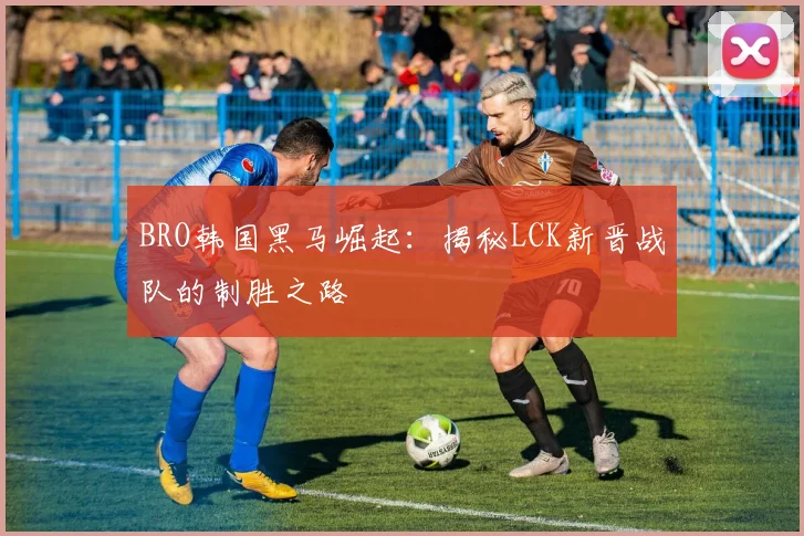 BRO韩国黑马崛起:揭秘LCK新晋战队的制胜之路