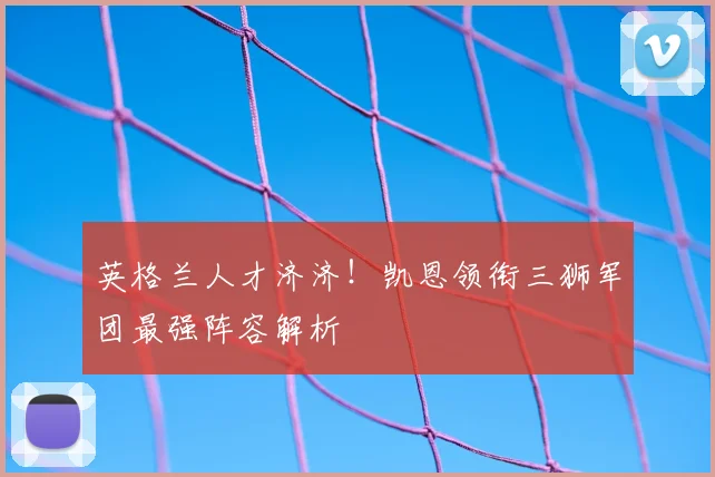 英格兰人才济济！凯恩领衔三狮军团最强阵容解析