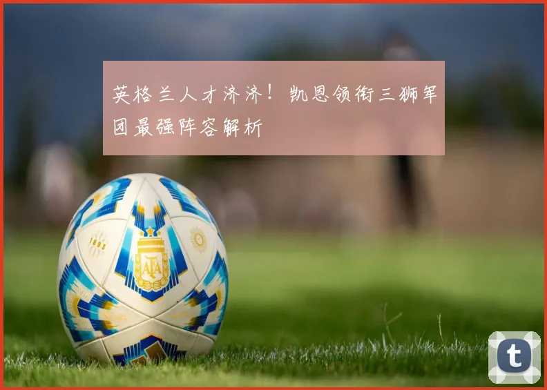 英格兰人才济济！凯恩领衔三狮军团最强阵容解析
