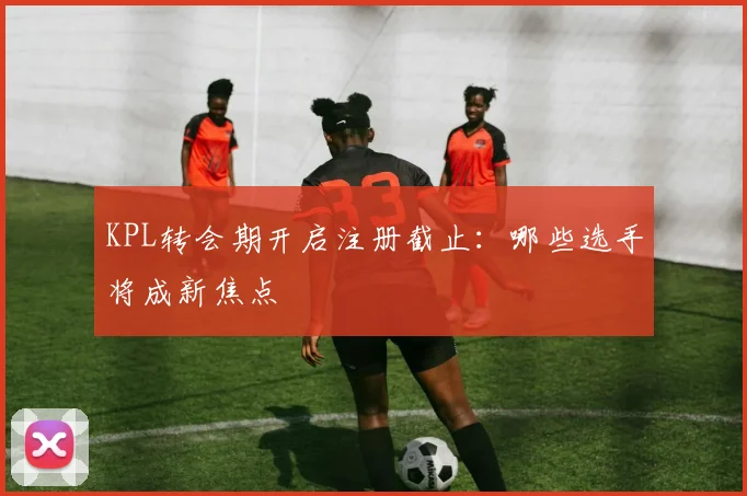 KPL转会期开启注册截止：哪些选手将成新焦点