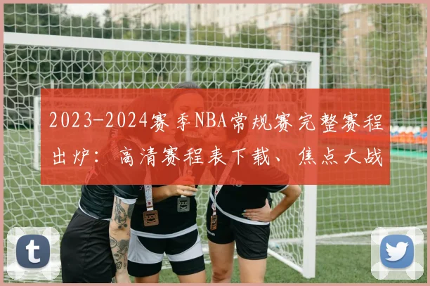 2023-2024赛季NBA常规赛完整赛程出炉：高清赛程表下载、焦点大战时间与东西部对决全解析