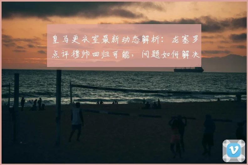 皇马更衣室最新动态解析：龙塞罗点评穆帅回归可能，问题如何解决？