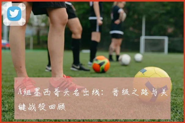 A组墨西哥头名出线：晋级之路与关键战役回顾