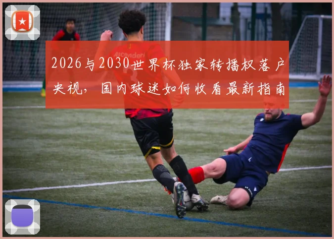 2026与2030世界杯独家转播权落户央视,国内球迷如何收看最新指南