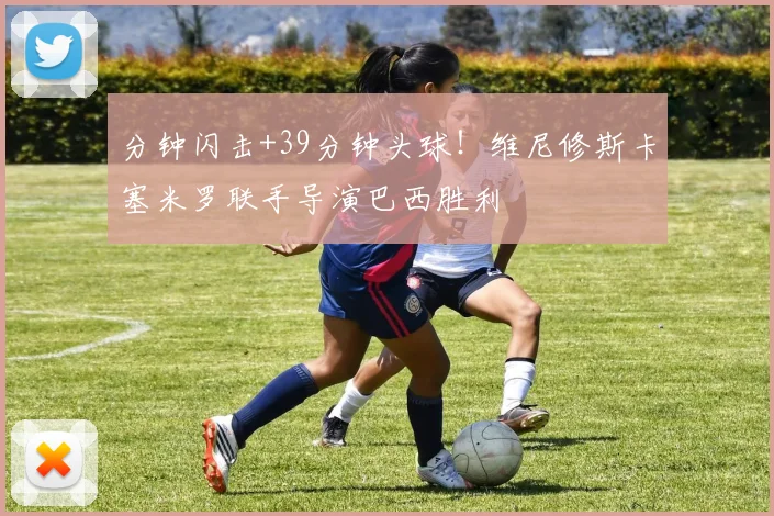 分钟闪击+39分钟头球！维尼修斯卡塞米罗联手导演巴西胜利