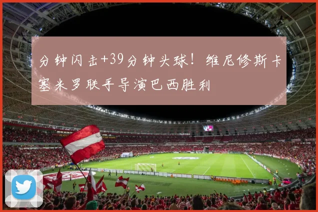 分钟闪击+39分钟头球！维尼修斯卡塞米罗联手导演巴西胜利
