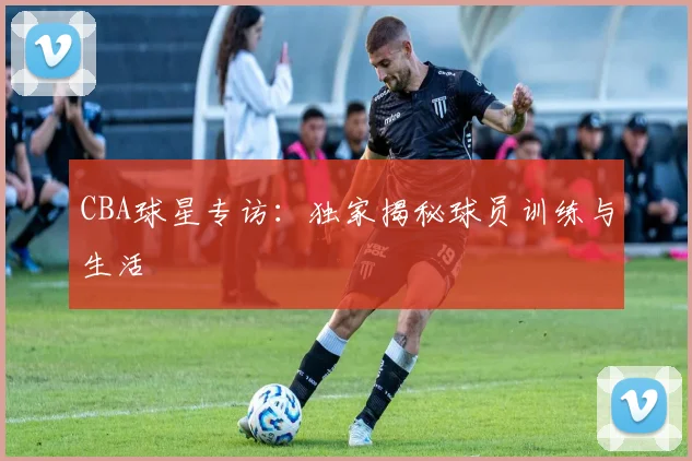 CBA球星专访：独家揭秘球员训练与生活