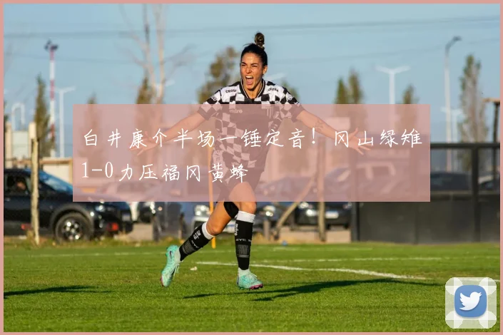 白井康介半场一锤定音！冈山绿雉1-0力压福冈黄蜂