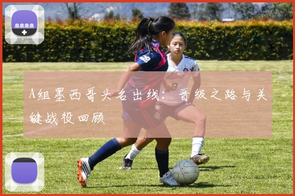 A组墨西哥头名出线：晋级之路与关键战役回顾