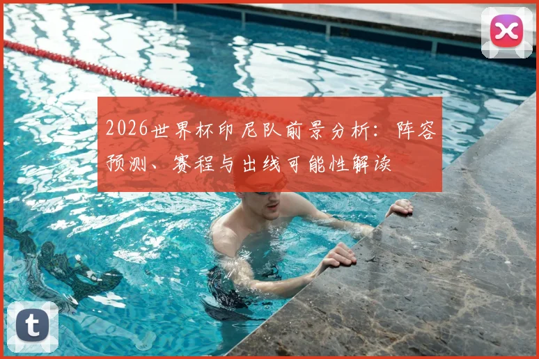 2026世界杯印尼队前景分析：阵容预测、赛程与出线可能性解读
