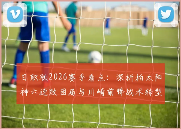 日职联2026赛季看点：深析柏太阳神六连败困局与川崎前锋战术转型，预测双方对决关键点