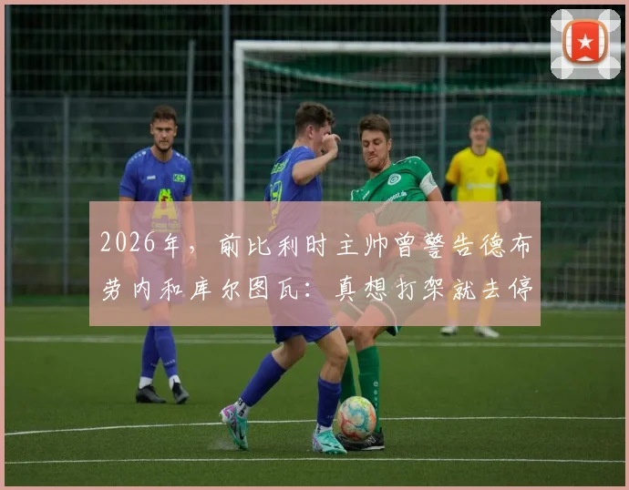 2026年,前比利时主帅曾警告德布劳内和库尔图瓦:真想打架就去停车场解决